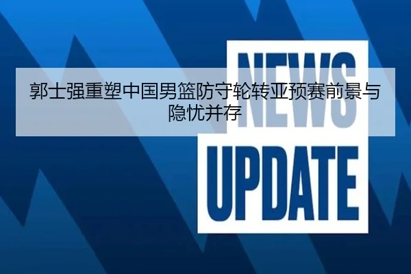 郭士强重塑中国男篮防守轮转亚预赛前景与隐忧并存